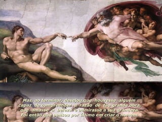 Mas, ao terminar, desejou que  houvesse  alguém  capaz  de compreender  a  razão  de  tão grande obra, que  amasse  a  beleza  e admirasse a sua grandeza. Foi então que pensou por último em criar o homem. 