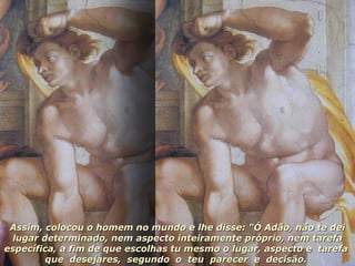 Assim, colocou o homem no mundo e lhe disse: "Ó Adão, não te dei lugar determinado, nem aspecto inteiramente próprio, nem tarefa específica, a fim de que escolhas tu mesmo o lugar, aspecto e  tarefa  que  desejares,  segundo  o  teu  parecer  e  decisão.  