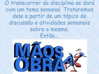 O transcorrer da disciplina se dará
com um tema semanal. Trataremos
dele a partir de um tópico de
discussão e atividades semanais
sobre o mesmo.
Então...
 