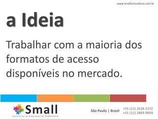 www.smallconsultoria.com.br




a Ideia
Trabalhar com a maioria dos
formatos de acesso
disponíveis no mercado.

                                   +55 (11) 2638.5372
                São Paulo | Brasil +55 (11) 2869.9699
 