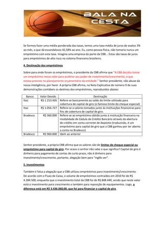 Se formos fazer uma média ponderada das taxas, temos uma taxa média de juros de exatos 3%
ao mês, o que dá escandalosos 42,58% ao ano. Eu, como pessoa física, não tomaria nunca um
empréstimo com esta taxa. Imagina uma empresa do porte da CBB... Estas são taxas de juros
para empréstimos de alto risco no sistema financeiro brasileiro.

4. Destinação dos empréstimos

Sobre para onde foram os empréstimos, o presidente da CBB afirma que “A CBB decidiu tomar
um empréstimo nesse valor para acelerar seu poder de investimento/crescimento, o que
estava previsto no planejamento orçamentário da entidade.” Senhor presidente, não abuse da
nossa inteligência, por favor. A própria CBB afirma, na Nota Explicativa de número 9 de suas
demonstrações contábeis os destinos dos empréstimos, reproduzidos abaixo:

   Banco     Valor Devido                             Destinação
Itaú         R$ 1.213.426 Refere-se basicamente ao saldo do limite utilizado para
                          cobertura de capital de giro (o famoso limite do cheque especial)
Itaú         R$ 1.056.727 Refere-se a valores tomados junto às instituições financeiras para
                          fins de cobertura de capital de giro.
Bradesco       R$ 360.000 Refere-se ao empréstimo obtido junto à instituição financeira na
                          modalidade de Cédula de Crédito Bancário através da abertura
                          de crédito em conta corrente de depósito (traduzindo, é um
                          empréstimo para capital de giro que a CBB ganhou por ter aberto
                          a conta no Bradesco)
Bradesco       R$ 960.000 Idem ao anterior


Senhor presidente, a própria CBB afirma que os valores são de limites de cheque especial ou
empréstimo para capital de giro. Por acaso o senhor não sabe o que significa? Capital de giro é
dinheiro para pagamento de contas de curto prazo, não é dinheiro para
investimento/crescimento, portanto, alegação bem para “inglês ver”.

5. Investimentos

Também é falsa a alegação que a CBB utilizou empréstimos para investimento/crescimento.
De acordo com o Fluxo de Caixa, o volume de empréstimos contraídos em 2010 foi de R$
4.284.500, enquanto que o investimento total da CBB foi de R$ 848.440, sendo que neste valor
está o investimento para crescimento e também para reposição de equipamentos. Logo, a
diferença está em R$ 3.436.060,00, que foi para financiar o capital de giro.
 