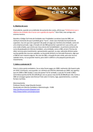6. Objetivo de Lucro

O presidente, quando vai se defender do aumento dos custos, afirma que “Enfatizamos que o
objetivo da entidade não é lucrar com a gestão do esporte.” Isto é fato, mas carrega uma
enorme mentira.

Quando o Código Civil trata de Entidades sem Finalidades Lucrativas (caso da CBB), em
nenhum momento diz que é proibido gerar “lucro”, neste caso chamado tecnicamente de
superávit, mas sim que este superávit não pode ser pago aos membros da entidade, como em
uma empresa privada. Logo, é função sim da CBB apresentar superávit em suas contas, por
uma razão simples, que ensino aos meus alunos de Contabilidade I, no primeiro semestre do
curso de graduação em Ciências Contábeis: uma entidade, como a CBB, só tem 2 formas de
obter recursos para investimento: apresentando superávit, ou seja, sobrando dinheiro pelas
sua boa gestão dos recursos captados, ou buscando dinheiro no mercado financeiro, algo que
a CBB fez sem maestria alguma. No caso da CBB, a situação foi pior ainda, pois este recurso
captado serviu, na sua grande maioria, para cobrir o déficit e uma pequena parcela para
investimento.

7. Sobre o contrato de TV

Este é o único ponto verdadeiro. Se as cotas foram pagas em 2009, realmente não haverá nada
em 2010. Entretanto, uma questão: se o dinheiro de 2010 foi adiantado em 2009, isto significa
que em 2009 a CBB recebeu 2 anos de quotas? Se for verdade, a cota de TV rende à CBB a
estrondosa quantia de R$ 241.639,00 por ano ou pouco mais de R$ 20.000,00 por mês. Como a
CBB vai conseguir gastar esta fortuna? Este valor é irrisório, logo, aparentemente, o contrato
foi bem mal feito.

Atenciosamente,
Professor Doutor Jorge Eduardo Scarpin
Doutorado em Ciências Contábeis e Administração - FURB
http://professorscarpin.blogspot.com
http://www.twitter.com/jorgescarpin
 