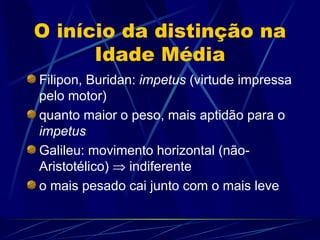 O início da distinção na
      Idade Média
Filipon, Buridan: impetus (virtude impressa
pelo motor)
quanto maior o peso, mais aptidão para o
impetus
Galileu: movimento horizontal (não-
Aristotélico) ⇒ indiferente
o mais pesado cai junto com o mais leve
 