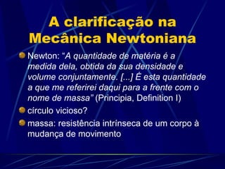 A clarificação na
Mecânica Newtoniana
Newton: “A quantidade de matéria é a
medida dela, obtida da sua densidade e
volume conjuntamente. [...] É esta quantidade
a que me referirei daqui para a frente com o
nome de massa” (Principia, Definition I)
círculo vicioso?
massa: resistência intrínseca de um corpo à
mudança de movimento
 