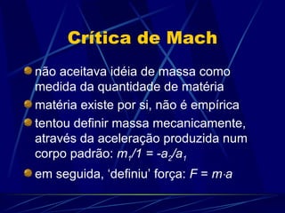 Crítica de Mach
não aceitava idéia de massa como
medida da quantidade de matéria
matéria existe por si, não é empírica
tentou definir massa mecanicamente,
através da aceleração produzida num
corpo padrão: m1/1 = -a2/a1
em seguida, ‘definiu’ força: F = m⋅a
 