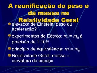 A reunificação do peso e
      da massa na
   Relatividade Geral
 elevador de Einstein: peso ou
 aceleração?
 experimentos de Eötvös: mi = mg à
 precisão de 1:1010
 princípio de equivalência: mi ≡ mg
 Relatividade Geral: massa ≡
 curvatura do espaço
 