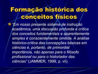 Formação histórica dos
   conceitos físicos
“Em nosso presente sistema de instrução
acadêmica, uma discussão profunda e crítica
dos conceitos fundamentais e aparentemente
simples é conscientemente omitida. A análise
histórico-crítica das concepções básicas em
ciências é, portanto, de primordial
importância, não apenas para o filósofo
profissional ou para o historiador das
ciências” (JAMMER, 1999, p. vii).
 