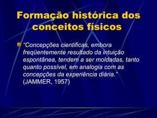 Formação histórica dos
   conceitos físicos
 “Concepções cientificas, embora
 freqüentemente resultado da intuição
 espontânea, tendem a ser moldadas, tanto
 quanto possível, em analogia com as
 concepções da experiência diária.”
 (JAMMER, 1957)
 