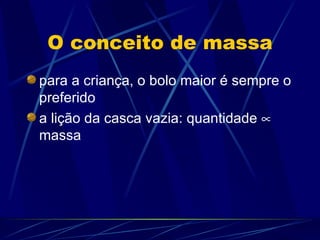 O conceito de massa
para a criança, o bolo maior é sempre o
preferido
a lição da casca vazia: quantidade ∝
massa
 