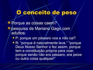 O conceito de peso
Porque as coisas caem?
pesquisa de Mariano Gago com
adultos:
 P: porque um pássaro voa e não cai?
 R: “porque é naturalmente leve.” “porque
  Deus Nosso Senhor o fez assim, porque
  tem a constituição própria para voar,
  porque senão não era pássaro, era peixe
  ou outra coisa qualquer!”
 