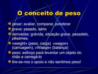 O conceito de peso
pesar: avaliar, comparar, ponderar
grave: pesado, sério
derivadas: grávida, situação grave, pesadelo,
pêsames,
«weight» (peso, carga) «wagon»
(carruagem), «Waage» (balança)
peso: esforço para levantar um objeto do
chão e carregá-lo
tire-se-nos o apoio e não sentimos peso!
 
