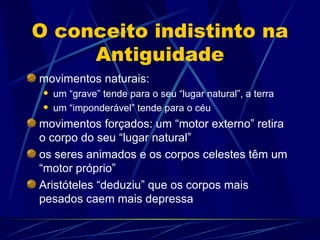 O conceito indistinto na
     Antiguidade
movimentos naturais:
    um “grave” tende para o seu “lugar natural”, a terra
    um “imponderável” tende para o céu
movimentos forçados: um “motor externo” retira
o corpo do seu “lugar natural”
os seres animados e os corpos celestes têm um
“motor próprio”
Aristóteles “deduziu” que os corpos mais
pesados caem mais depressa
 