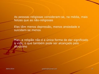 As pessoas religiosas consideram-se, na média, mais
felizes que as não-religiosas
Elas têm menos depressão, menos ansiedade e
suicidam-se menos

Mas, a religião não é a única forma de dar significado
à vida, o que também pode ser alcançado pelo
altruísmo

28/01/2014

gretzitz@hotmail.com

15

 