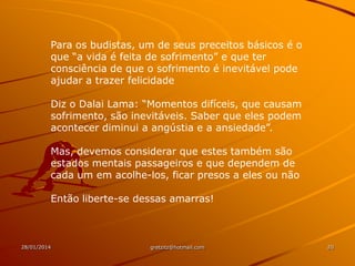 Para os budistas, um de seus preceitos básicos é o
que “a vida é feita de sofrimento” e que ter
consciência de que o sofrimento é inevitável pode
ajudar a trazer felicidade
Diz o Dalai Lama: “Momentos difíceis, que causam
sofrimento, são inevitáveis. Saber que eles podem
acontecer diminui a angústia e a ansiedade”.
Mas, devemos considerar que estes também são
estados mentais passageiros e que dependem de
cada um em acolhe-los, ficar presos a eles ou não
Então liberte-se dessas amarras!

28/01/2014

gretzitz@hotmail.com

20

 