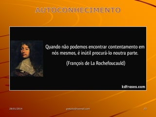 O autoconhecimento, com o mergulho em si
mesmo, vai lhe permitir entender quais os seus
objetivos maiores na vida, quais seus valores
Segundo Seligman, o autoconhecimento dará a
você maior clareza sobre as atividades que lhe
trazem prazer, engajamento e significado
São os maus momentos que criarão as condições
para você correr atrás da sua própria realização –
individual, pessoal e intransferível

28/01/2014

gretzitz@hotmail.com

23

 