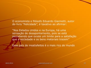 O economista e filósofo Eduardo Giannetti, autor
do livro “Felicidade”, é taxativo ao afirmar:
“Nos Estados Unidos e na Europa, há uma
sensação de desapontamento, pois se está
percebendo que existe um limite para a satisfação
que a sociedade e os bens materiais trazem”
Esse país de insatisfeitos é o mais rico do mundo

28/01/2014

gretzitz@hotmail.com

28

 