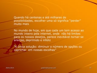 Quando há centenas e até milhares de
possibilidades, escolher uma só significa “perder”
muito mais
No mundo de hoje, em que cada um tem acesso ao
mundo inteiro pela internet, onde não há limites
para os nossos desejos, parece inevitável tornar-se
ansioso, deprimido e infeliz
“A única solução: diminuir o número de opções ou
caprichar em nossas escolhas”

28/01/2014

gretzitz@hotmail.com

33

 