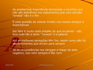 Ao prestarmos importância demasiada a escolhas que
não são definitivas nos esquecemos que uma decisão
“errada” não é o fim
É uma questão de colocar limites nos nossos desejos e
expectativas
Ser feliz é muito mais simples do que se pensa - não
leve tudo tão a sério. “Leveza” é a palavra
Até as melhores sensações têm fim, assim como não há
aborrecimentos que durem para sempre
Se as circunstâncias nos obrigam a reagir de jeito
negativo, isso nem sempre é tão ruim

28/01/2014

gretzitz@hotmail.com

34

 