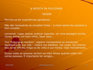 A RECEITA DA FELICIDADE
PRAZER
Permita-se ter experiências agradáveis
Não são necessárias as emoções fortes - a maior parte dos prazeres é
bem simples:

conversar, viajar, pescar, praticar esportes, ver uma paisagem bonita,
comer, tomar um bom vinho, fazer sexo...
Tire “fotografias mentais”, registre mentalmente os momentos
agradáveis de sua vida – repare nos detalhes, nas cores, nos cheiros.
Nas horas difíceis, traga-os de volta à sua mente, viaje mentalmente...
Quase todas as pessoas sentem-se mais felizes quando estão com
outras pessoas. É importante ter amigos...

28/01/2014

gretzitz@hotmail.com

37

 