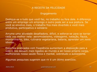 A RECEITA DA FELICIDADE
Engajamento
Dedique-se a tudo que você faz, no trabalho ou fora dele. A diferença
entre um emprego um emprego e outro pode ser a sua postura. Se
você se envolve mais, o trabalho fica mais divertido e você mais
produtivo, participativo e solidário
Arrume uma atividade desafiadora, difícil, e esforce-se para se tornar
cada vez melhor nela: aeromodelismo, videogame, natação, flauta,
montanhismo, bike, culinária vegetariana, bateria, aprender um novo
idioma.
Esportes praticados com freqüência aumentam a disposição para a
vida e nos deixam mais ligados ao mundo e ao nosso próprio corpo,
melhorando nossa saúde física e mental, sobretudo a autoestima.
Algumas pesquisas sugerem que rir é um ótimo exercício.
28/01/2014

gretzitz@hotmail.com

38

 