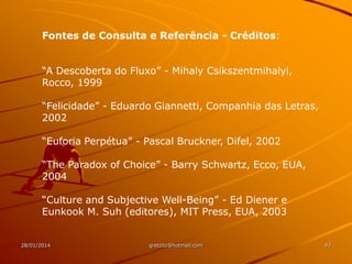 Fontes de Consulta e Referência - Créditos:
“A Descoberta do Fluxo” - Mihaly Csikszentmihalyi,
Rocco, 1999

“Felicidade” - Eduardo Giannetti, Companhia das Letras,
2002
“Euforia Perpétua” - Pascal Bruckner, Difel, 2002
“The Paradox of Choice” - Barry Schwartz, Ecco, EUA,
2004
“Culture and Subjective Well-Being” - Ed Diener e
Eunkook M. Suh (editores), MIT Press, EUA, 2003

28/01/2014

gretzitz@hotmail.com

43

 