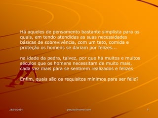 Há aqueles de pensamento bastante simplista para os
quais, em tendo atendidas as suas necessidades
básicas de sobrevivência, com um teto, comida e
proteção os homens se dariam por felizes...
na idade da pedra, talvez, por que há muitos e muitos
séculos que os homens necessitam de muito mais,
cada vez mais para se sentirem realizados e felizes

Enfim, quais são os requisitos mínimos para ser feliz?

28/01/2014

gretzitz@hotmail.com

6

 