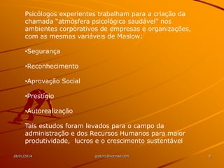 Psicólogos experientes trabalham para a criação da
chamada “atmosfera psicológica saudável” nos
ambientes corporativos de empresas e organizações,
com as mesmas variáveis de Maslow:
•Segurança
•Reconhecimento
•Aprovação Social
•Prestígio
•Autorealização
Tais estudos foram levados para o campo da
administração e dos Recursos Humanos para maior
produtividade, lucros e o crescimento sustentável
28/01/2014

gretzitz@hotmail.com

9

 