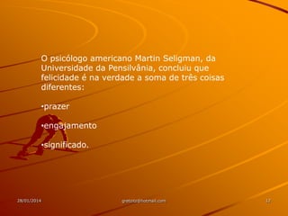 O psicólogo americano Martin Seligman, da
Universidade da Pensilvânia, concluiu que
felicidade é na verdade a soma de três coisas
diferentes:
•prazer
•engajamento
•significado.

28/01/2014

gretzitz@hotmail.com

12

 