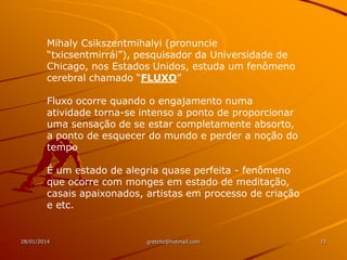 Mihaly Csikszentmihalyi (pronuncie
“txicsentmirrái”), pesquisador da Universidade de
Chicago, nos Estados Unidos, estuda um fenômeno
cerebral chamado “FLUXO”
Fluxo ocorre quando o engajamento numa
atividade torna-se intenso a ponto de proporcionar
uma sensação de se estar completamente absorto,
a ponto de esquecer do mundo e perder a noção do
tempo
É um estado de alegria quase perfeita - fenômeno
que ocorre com monges em estado de meditação,
casais apaixonados, artistas em processo de criação
e etc.

28/01/2014

gretzitz@hotmail.com

13

 