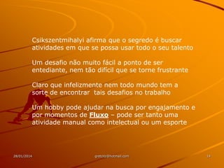 Csikszentmihalyi afirma que o segredo é buscar
atividades em que se possa usar todo o seu talento
Um desafio não muito fácil a ponto de ser
entediante, nem tão difícil que se torne frustrante
Claro que infelizmente nem todo mundo tem a
sorte de encontrar tais desafios no trabalho
Um hobby pode ajudar na busca por engajamento e
por momentos de Fluxo – pode ser tanto uma
atividade manual como intelectual ou um esporte

28/01/2014

gretzitz@hotmail.com

14

 