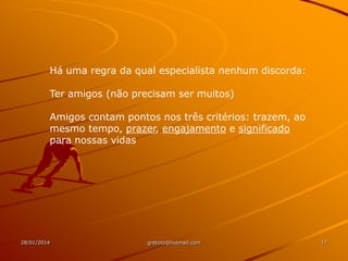 Há uma regra da qual especialista nenhum discorda:
Ter amigos (não precisam ser muitos)
Amigos contam pontos nos três critérios: trazem, ao
mesmo tempo, prazer, engajamento e significado
para nossas vidas

28/01/2014

gretzitz@hotmail.com

17

 