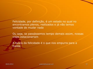 Felicidade, por definição, é um estado no qual no
encontramos plenos, realizados e já não temos
vontade de mudar nada
Ou seja, se passássemos tempo demais assim, nossas
vidas estacionariam
A busca da felicidade é o que nos empurra para a
frente

28/01/2014

gretzitz@hotmail.com

18

 