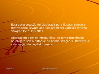 Esta apresentação foi elaborada para ilustrar palestra
motivacional levada aos “stakeholders”/público interno
“Projeto PYI”, Jan-2014
Abordagem apenas introdutória ao tema trabalhado
no projeto sob o enfoque da administração sustentável a
valorização do capital humano

28/01/2014

gretzitz@hotmail.com

2

 