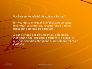 Você se sente infeliz? As coisas vão mal?
Em vez de se entregar à infelicidade ou tentar
minimizar os sintomas, respire fundo e tente
descobrir o porquê da situação
A dor é criada por nós mesmos, pela nossa
inabilidade em lidar com a tristeza e a culpa, já
que nos sentimos obrigados a ser sempre felizes e
exitosos

28/01/2014

gretzitz@hotmail.com

21

 