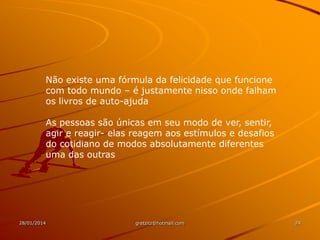 Não existe uma fórmula da felicidade que funcione
com todo mundo – é justamente nisso onde falham
os livros de auto-ajuda
As pessoas são únicas em seu modo de ver, sentir,
agir e reagir- elas reagem aos estímulos e desafios
do cotidiano de modos absolutamente diferentes
uma das outras

28/01/2014

gretzitz@hotmail.com

24

 