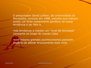 O pesquisador David Lykken, da Universidade de
Minnesota, concluiu em 1996, estudos que indicam
existir um forte componente genético na nossa
tendência a ser feliz e,
•nós tendemos a manter um “nível de felicidade”
constante ao longo de nossas vidas
•nem mesmo grandes acontecimentos parecem
capazes de alterar bruscamente esse nível

28/01/2014

gretzitz@hotmail.com

25

 
