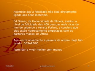 Acontece que a felicidade não está diretamente
ligada aos bens materiais.
Ed Diener, da Universidade de Illinois, avaliou o
nível de felicidade das 400 pessoas mais ricas do
mundo segundo a revista Forbes, e concluiu que
elas estão rigorosamente empatadas com os
pastores maasai da África
Aqui entra novamente a palavra de ordem, hoje tão
usada: DESAPEGO
Aprender a viver melhor com menos

28/01/2014

gretzitz@hotmail.com

31

 