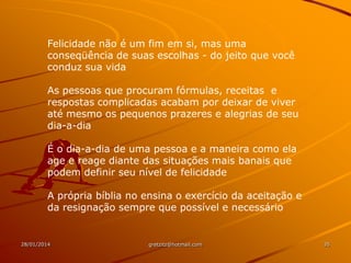 Felicidade não é um fim em si, mas uma
conseqüência de suas escolhas - do jeito que você
conduz sua vida
As pessoas que procuram fórmulas, receitas e
respostas complicadas acabam por deixar de viver
até mesmo os pequenos prazeres e alegrias de seu
dia-a-dia
É o dia-a-dia de uma pessoa e a maneira como ela
age e reage diante das situações mais banais que
podem definir seu nível de felicidade
A própria bíblia no ensina o exercício da aceitação e
da resignação sempre que possível e necessário

28/01/2014

gretzitz@hotmail.com

35

 