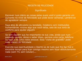 RECEITA DE FELICIDADE
Significado
Escrever num diário as coisas pelas quais você é grato garante um
aumento no nível de felicidade que pode durar semanas. Lembre-se
de agradecer sempre
Faça atos de altruísmo ou bondade. Colabore com instituições
humanitárias, ensine algo que você saiba, saia de sua zona de
conforto para ajudar alguém
Se tem alguém que foi importante na sua vida, ainda que num
passado remoto, deixe-o saber disso, escreva uma carta, telefone
ou faça a ela uma visita pessoal. Essa “visita de gratidão” pode
valer meses de felicidade
Exercite sua espiritualidade e liberte-se de tudo que lhe faz mal e
encontre tempo para ficar consigo mesmo sem fazer absolutamente
nada (sem TV, sem Celular)...
28/01/2014

gretzitz@hotmail.com

39

 