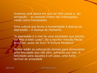 Vivemos uma época em que ser feliz passa a ser
obrigação – as pessoas tristes são indesejadas,
vistas como fracassadas
Uma cultura que levou a humanidade à doença da
depressão – a doença do momento
“A depressão é o mal de uma sociedade que decidiu
ser feliz a todo custo”, diz o escritor francês Pascal
Bruckner, autor do livro “A Euforia Perpétua”
Muitos estão se esforçando demais para demonstrar
uma felicidade que não têm, sofrendo por isso. A
felicidade para aqueles é um peso, uma fonte
terrível de ansiedade
28/01/2014

gretzitz@hotmail.com

5

 