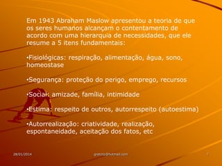 Em 1943 Abraham Maslow apresentou a teoria de que
os seres humanos alcançam o contentamento de
acordo com uma hierarquia de necessidades, que ele
resume a 5 itens fundamentais:
•Fisiológicas: respiração, alimentação, água, sono,
homeostase

•Segurança: proteção do perigo, emprego, recursos
•Social: amizade, família, intimidade
•Estima: respeito de outros, autorrespeito (autoestima)
•Autorrealização: criatividade, realização,
espontaneidade, aceitação dos fatos, etc

28/01/2014

gretzitz@hotmail.com

7

 