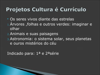   Os seres vivos diante das estrelas
1. Árvores ,folhas e outros verdes: imaginar e
   olhar
2. Animais e suas paisagens
3. Astronomia: o sistema solar, seus planetas
   e ouros mistérios do céu

Indicado para: 1ª e 2ªsérie
 