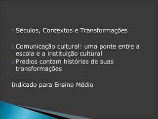    Séculos, Contextos e Transformações

1. Comunicação    cultural: uma ponte entre a
   escola e a instituição cultural
2. Prédios contam histórias de suas
   transformações

Indicado para Ensino Médio
 