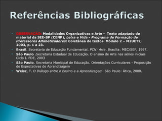    OBSERVAÇÃO: Modalidades Organizativas e Arte - Texto adaptado do
    material da SEE-SP (CENP), Letra e Vida - Programa de Formação de
    Professores Alfabetizadores: Coletânea de textos. Módulo 2 – M2UET2,
    2003, p. 1 a 23.
   Brasil. Secretaria de Educação Fundamental. PCN: Arte. Brasília: MEC/SEF, 1997.
   São Paulo .Secretaria Estadual de Educação. O ensino de Arte nas séries iniciais
    Ciclo I. FDE, 2003
   São Paulo. Secretaria Municipal de Educação. Orientações Curriculares - Proposição
    de Expectativas de Aprendizagem
   Weisz, T. O Diálogo entre o Ensino e a Aprendizagem. São Paulo: Ática, 2000.
 