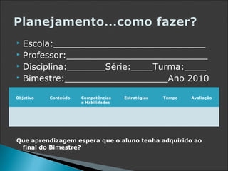  Escola:____________________________
 Professor:__________________________
 Disciplina:_______Série:____Turma:____
 Bimestre:___________________Ano 2010


Objetivo   Conteúdo   Competências    Estratégias   Tempo   Avaliação
                      e Habilidades




Que aprendizagem espera que o aluno tenha adquirido ao
 final do Bimestre?
 