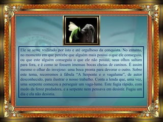 Ele se sente realizado por isto e até orgulhoso da conquista. No entanto,
no momento em que percebe que alguém mais possui o que ele conseguiu,
ou que este alguém conseguiu o que ele não possui, seus olhos saltam
para fora, e é como se fossem imensas bocas cheias de caninos. É assim
mesmo o olhar do invejoso: uma boca pronta para devorar o outro. Sobre
este tema, recorremos à fábula “A Serpente e o vagalume”, de autor
desconhecido, para ilustrar o nosso trabalho. Conta a lenda que, uma vez,
uma serpente começou a perseguir um vaga-lume. Este fugia rápido, com
medo da feroz predadora, e a serpente nem pensava em desistir. Fugiu um
dia e ela não desistia.
 