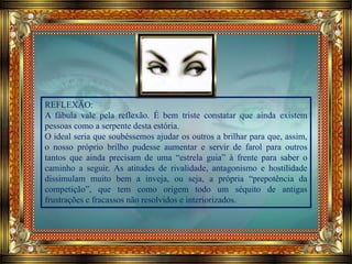 REFLEXÃO:
A fábula vale pela reflexão. É bem triste constatar que ainda existem
pessoas como a serpente desta estória.
O ideal seria que soubéssemos ajudar os outros a brilhar para que, assim,
o nosso próprio brilho pudesse aumentar e servir de farol para outros
tantos que ainda precisam de uma “estrela guia” à frente para saber o
caminho a seguir. As atitudes de rivalidade, antagonismo e hostilidade
dissimulam muito bem a inveja, ou seja, a própria “prepotência da
competição”, que tem como origem todo um séquito de antigas
frustrações e fracassos não resolvidos e interiorizados.
 