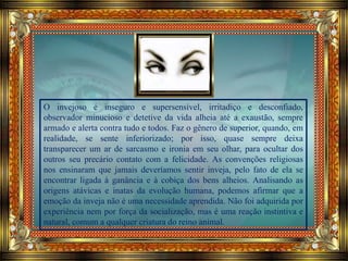 O invejoso é inseguro e supersensível, irritadiço e desconfiado,
observador minucioso e detetive da vida alheia até a exaustão, sempre
armado e alerta contra tudo e todos. Faz o gênero de superior, quando, em
realidade, se sente inferiorizado; por isso, quase sempre deixa
transparecer um ar de sarcasmo e ironia em seu olhar, para ocultar dos
outros seu precário contato com a felicidade. As convenções religiosas
nos ensinaram que jamais deveríamos sentir inveja, pelo fato de ela se
encontrar ligada à ganância e à cobiça dos bens alheios. Analisando as
origens atávicas e inatas da evolução humana, podemos afirmar que a
emoção da inveja não é uma necessidade aprendida. Não foi adquirida por
experiência nem por força da socialização, mas é uma reação instintiva e
natural, comum a qualquer criatura do reino animal.
 