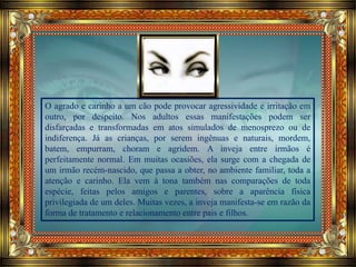 O agrado e carinho a um cão pode provocar agressividade e irritação em
outro, por despeito. Nos adultos essas manifestações podem ser
disfarçadas e transformadas em atos simulados de menosprezo ou de
indiferença. Já as crianças, por serem ingênuas e naturais, mordem,
batem, empurram, choram e agridem. A inveja entre irmãos é
perfeitamente normal. Em muitas ocasiões, ela surge com a chegada de
um irmão recém-nascido, que passa a obter, no ambiente familiar, toda a
atenção e carinho. Ela vem à tona também nas comparações de toda
espécie, feitas pelos amigos e parentes, sobre a aparência física
privilegiada de um deles. Muitas vezes, a inveja manifesta-se em razão da
forma de tratamento e relacionamento entre pais e filhos.
 