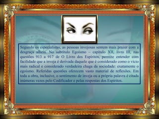 Segundo os especialistas, as pessoas invejosas sentem mais prazer com a
desgraça alheia. No subtítulo Egoísmo – capítulo XII, livro III, nas
questões 913 a 917 de O Livro dos Espíritos, permite entender com
facilidade que a inveja é derivada daquele que é considerado como o vício
mais radical e considerado verdadeira chaga da sociedade: exatamente o
egoísmo. Referidas questões oferecem vasto material de reflexões. Em
toda a obra, inclusive, o sentimento de inveja ou a própria palavra é citada
inúmeras vezes pelo Codificador e pelas respostas dos Espíritos.
 
